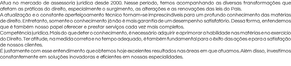 Atua no mercado de assessoria jurídica desde 2000. Nesse período, temos acompanhando as diversas transformações que afetam as práticas do direito, especialmente o surgimento, as alterações e as renovações das leis do País. A atualização e o constante aperfeiçoamento técnico tornam-se imprescindíveis para um profundo conhecimento das matérias de direito. Entretanto, somente o conhecimento já não é mais garantia de um desempenho satisfatório. Dessa forma, entendemos que é também nosso papel oferecer e prestar serviços cada vez mais completos. Competência jurídica. Mais do que deter o conhecimento, é necessário adquirir e aprimorar a habilidade nas matérias e no exercício do Direito. Ter atitude, na medida correta e no tempo adequado, é também fundamental para o êxito das ações e para a satisfação de nossos clientes. É justamente com esse entendimento que obtemos hoje excelentes resultados nas áreas em que atuamos. Além disso, investimos constantemente em soluções inovadoras e eficientes em nossas especialidades. 